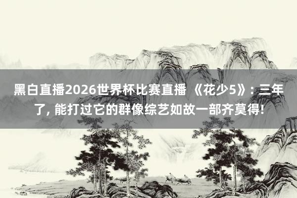 黑白直播2026世界杯比赛直播 《花少5》: 三年了, 能打过它的群像综艺如故一部齐莫得!