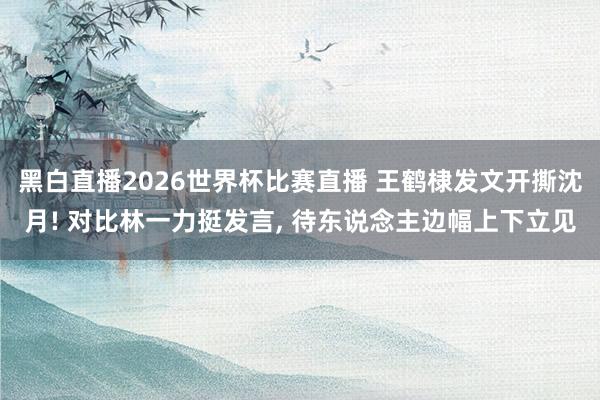 黑白直播2026世界杯比赛直播 王鹤棣发文开撕沈月! 对比林一力挺发言, 待东说念主边幅上下立见