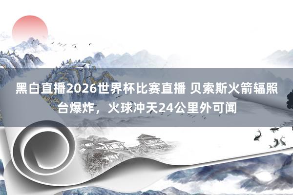 黑白直播2026世界杯比赛直播 贝索斯火箭辐照台爆炸，火球冲天24公里外可闻