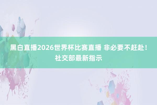 黑白直播2026世界杯比赛直播 非必要不赶赴！社交部最新指示