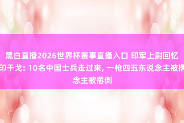 黑白直播2026世界杯赛事直播入口 印军上尉回忆中印干戈: 10名中国士兵走过来, 一枪四五东说念主被撂倒