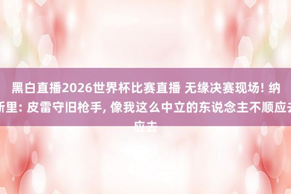 黑白直播2026世界杯比赛直播 无缘决赛现场! 纳斯里: 皮雷守旧枪手, 像我这么中立的东说念主不顺应去