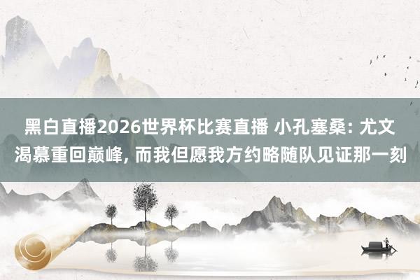 黑白直播2026世界杯比赛直播 小孔塞桑: 尤文渴慕重回巅峰, 而我但愿我方约略随队见证那一刻