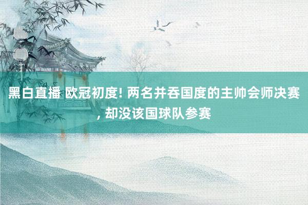 黑白直播 欧冠初度! 两名并吞国度的主帅会师决赛, 却没该国球队参赛
