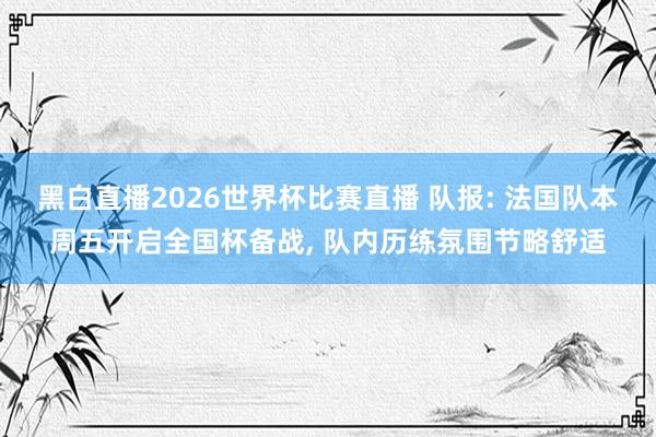 黑白直播2026世界杯比赛直播 队报: 法国队本周五开启全国杯备战, 队内历练氛围节略舒适