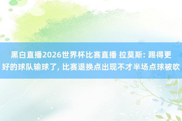 黑白直播2026世界杯比赛直播 拉莫斯: 踢得更好的球队输球了, 比赛退换点出现不才半场点球被吹