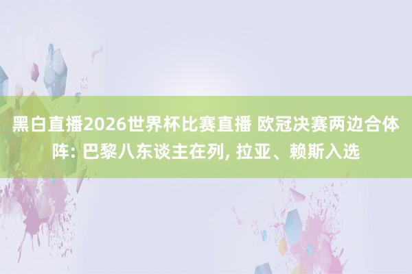 黑白直播2026世界杯比赛直播 欧冠决赛两边合体阵: 巴黎八东谈主在列, 拉亚、赖斯入选