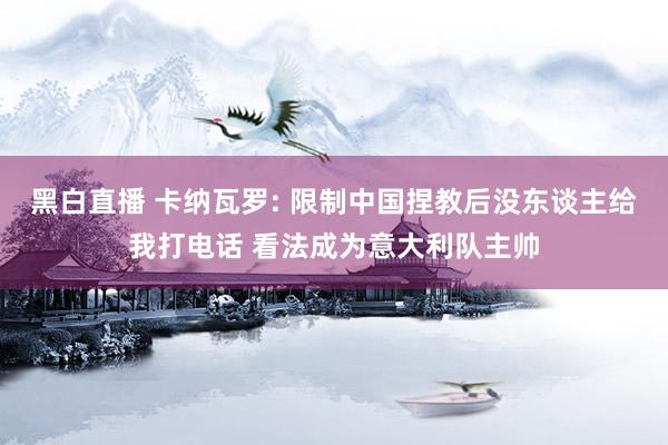 黑白直播 卡纳瓦罗: 限制中国捏教后没东谈主给我打电话 看法成为意大利队主帅