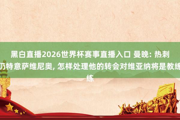 黑白直播2026世界杯赛事直播入口 曼晚: 热刺仍特意萨维尼奥, 怎样处理他的转会对维亚纳将是教练