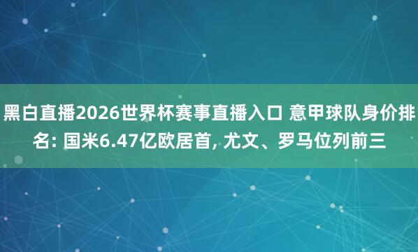 黑白直播2026世界杯赛事直播入口 意甲球队身价排名: 国米6.47亿欧居首, 尤文、罗马位列前三