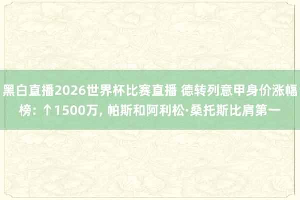 黑白直播2026世界杯比赛直播 德转列意甲身价涨幅榜: ↑1500万, 帕斯和阿利松·桑托斯比肩第一