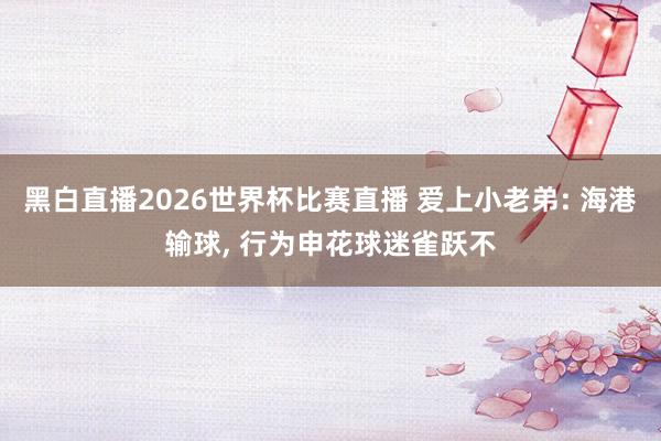 黑白直播2026世界杯比赛直播 爱上小老弟: 海港输球, 行为申花球迷雀跃不