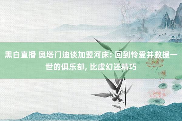 黑白直播 奥塔门迪谈加盟河床: 回到怜爱并救援一世的俱乐部, 比虚幻还精巧