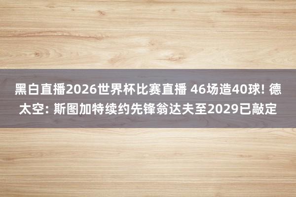 黑白直播2026世界杯比赛直播 46场造40球! 德太空: 斯图加特续约先锋翁达夫至2029已敲定
