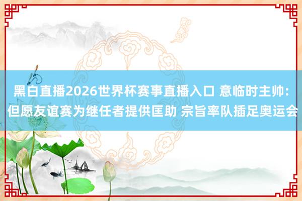 黑白直播2026世界杯赛事直播入口 意临时主帅: 但愿友谊赛为继任者提供匡助 宗旨率队插足奥运会