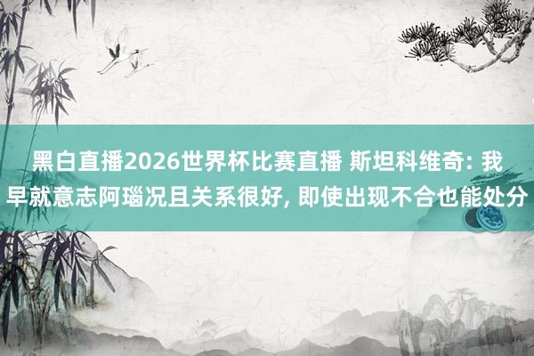 黑白直播2026世界杯比赛直播 斯坦科维奇: 我早就意志阿瑙况且关系很好, 即使出现不合也能处分