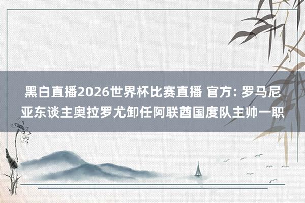 黑白直播2026世界杯比赛直播 官方: 罗马尼亚东谈主奥拉罗尤卸任阿联酋国度队主帅一职