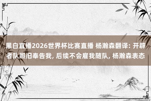黑白直播2026世界杯比赛直播 杨瀚森翻译: 开辟者队照旧奉告我, 后续不会雇我随队, 杨瀚森表态