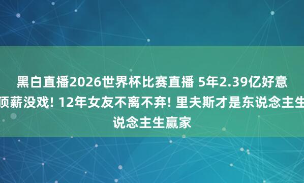 黑白直播2026世界杯比赛直播 5年2.39亿好意思金顶薪没戏! 12年女友不离不弃! 里夫斯才是东说念主生赢家
