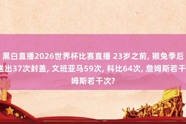 黑白直播2026世界杯比赛直播 23岁之前, 獭兔季后赛送出37次封盖, 文班亚马59次, 科比64次, 詹姆斯若干次?