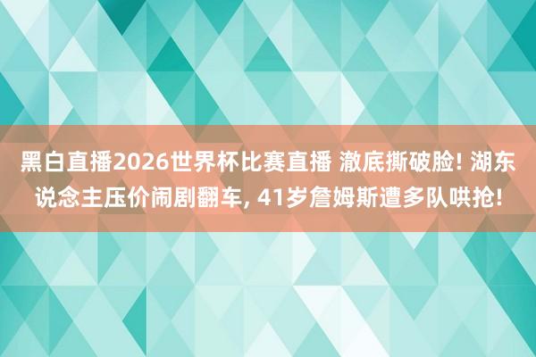 黑白直播2026世界杯比赛直播 澈底撕破脸! 湖东说念主压价闹剧翻车, 41岁詹姆斯遭多队哄抢!