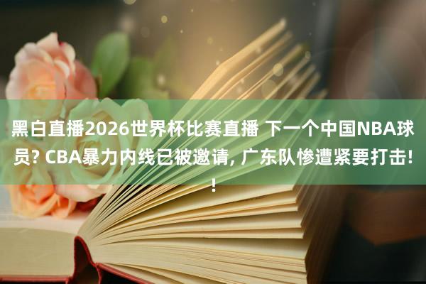黑白直播2026世界杯比赛直播 下一个中国NBA球员? CBA暴力内线已被邀请, 广东队惨遭紧要打击!