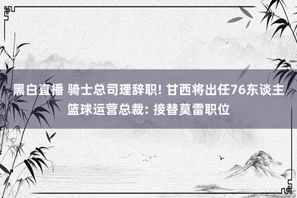黑白直播 骑士总司理辞职! 甘西将出任76东谈主篮球运营总裁: 接替莫雷职位