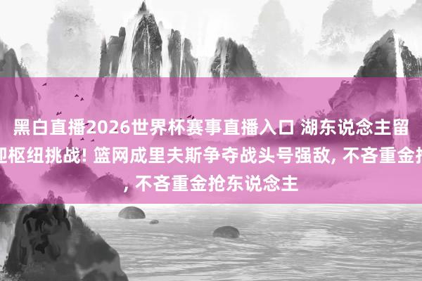 黑白直播2026世界杯赛事直播入口 湖东说念主留东说念主迎枢纽挑战! 篮网成里夫斯争夺战头号强敌, 不吝重金抢东说念主