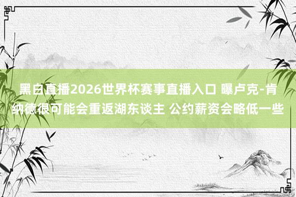 黑白直播2026世界杯赛事直播入口 曝卢克-肯纳德很可能会重返湖东谈主 公约薪资会略低一些