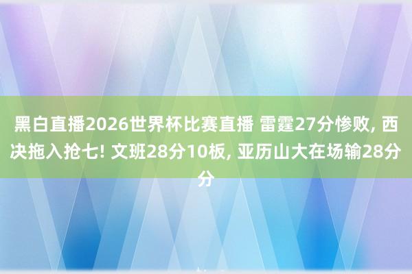 黑白直播2026世界杯比赛直播 雷霆27分惨败, 西决拖入抢七! 文班28分10板, 亚历山大在场输28分
