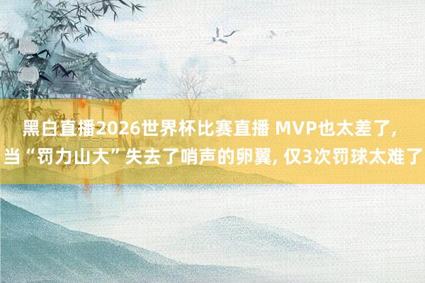 黑白直播2026世界杯比赛直播 MVP也太差了, 当“罚力山大”失去了哨声的卵翼, 仅3次罚球太难了