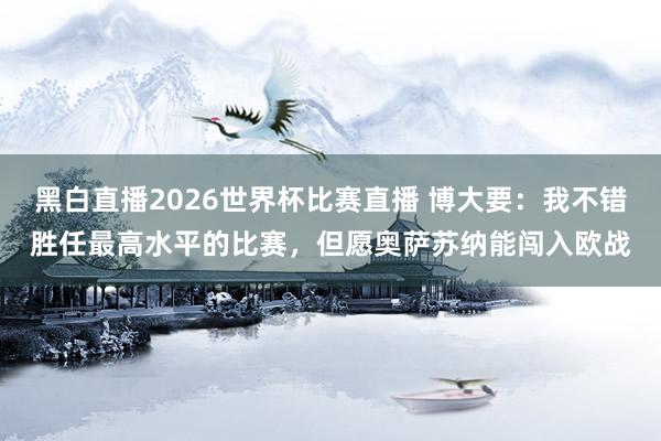 黑白直播2026世界杯比赛直播 博大要：我不错胜任最高水平的比赛，但愿奥萨苏纳能闯入欧战