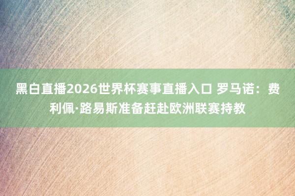 黑白直播2026世界杯赛事直播入口 罗马诺：费利佩·路易斯准备赶赴欧洲联赛持教