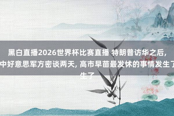 黑白直播2026世界杯比赛直播 特朗普访华之后, 中好意思军方密谈两天, 高市早苗最发怵的事情发生了