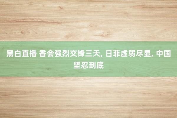 黑白直播 香会强烈交锋三天, 日菲虚弱尽显, 中国坚忍到底