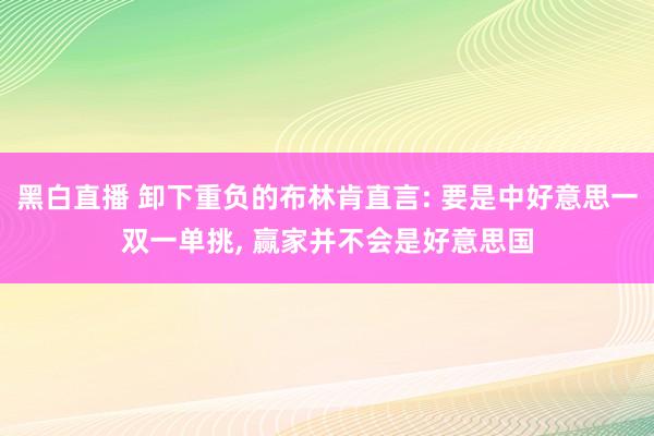 黑白直播 卸下重负的布林肯直言: 要是中好意思一双一单挑, 赢家并不会是好意思国