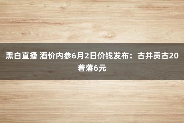 黑白直播 酒价内参6月2日价钱发布：古井贡古20着落6元