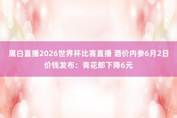 黑白直播2026世界杯比赛直播 酒价内参6月2日价钱发布：青花郎下降6元