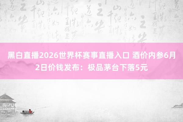 黑白直播2026世界杯赛事直播入口 酒价内参6月2日价钱发布：极品茅台下落5元
