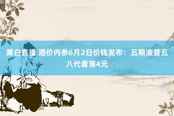 黑白直播 酒价内参6月2日价钱发布：五粮液普五八代着落4元