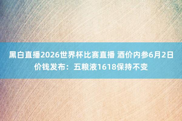 黑白直播2026世界杯比赛直播 酒价内参6月2日价钱发布：五粮液1618保持不变