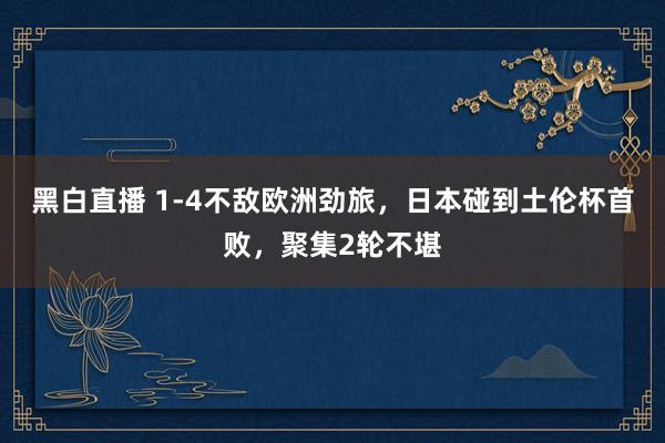 黑白直播 1-4不敌欧洲劲旅，日本碰到土伦杯首败，聚集2轮不堪