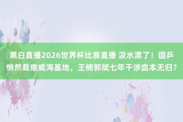 黑白直播2026世界杯比赛直播 汲水漂了！国乒悄然裁撤威海基地，王楠郭斌七年干涉血本无归？