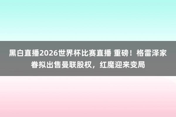 黑白直播2026世界杯比赛直播 重磅！格雷泽家眷拟出售曼联股权，红魔迎来变局