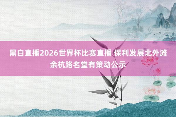 黑白直播2026世界杯比赛直播 保利发展北外滩余杭路名堂有策动公示