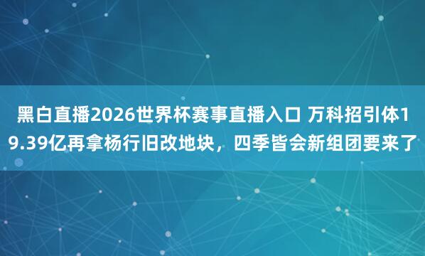 黑白直播2026世界杯赛事直播入口 万科招引体19.39亿再拿杨行旧改地块，四季皆会新组团要来了