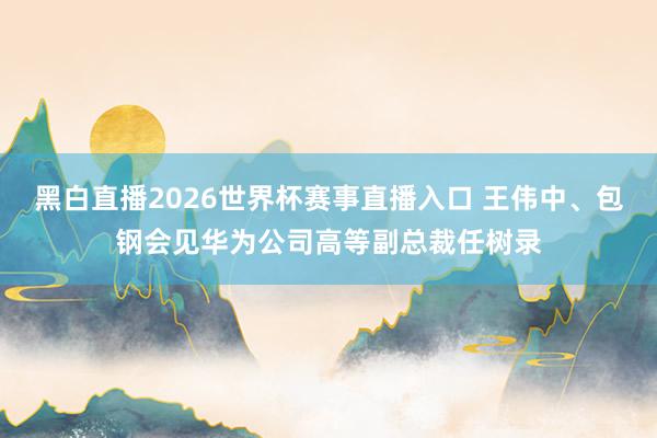 黑白直播2026世界杯赛事直播入口 王伟中、包钢会见华为公司高等副总裁任树录