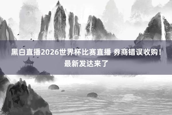 黑白直播2026世界杯比赛直播 券商错误收购！最新发达来了