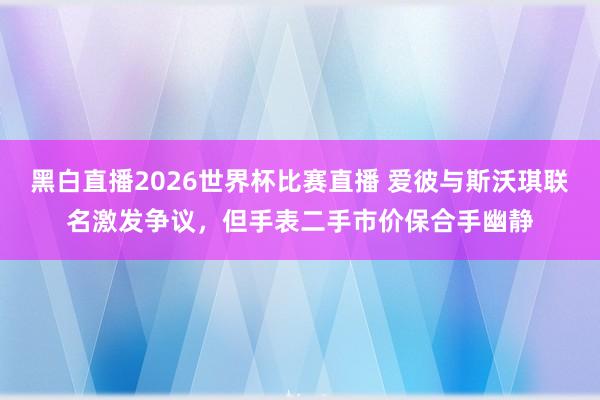 黑白直播2026世界杯比赛直播 爱彼与斯沃琪联名激发争议，但手表二手市价保合手幽静