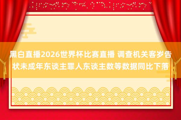 黑白直播2026世界杯比赛直播 调查机关客岁告状未成年东谈主罪人东谈主数等数据同比下落